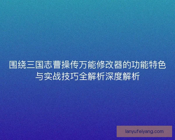 围绕三国志曹操传万能修改器的功能特色与实战技巧全解析深度解析