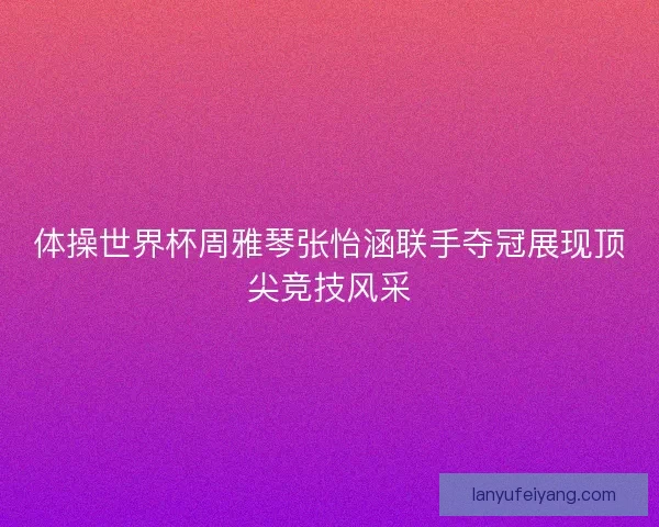 体操世界杯周雅琴张怡涵联手夺冠展现顶尖竞技风采