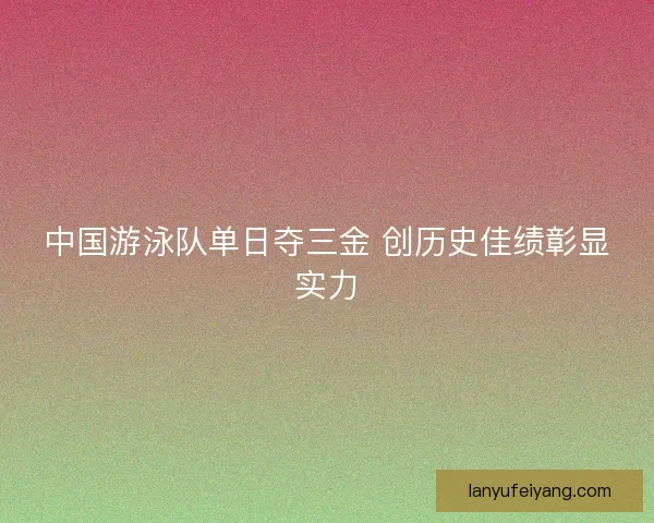 中国游泳队单日夺三金 创历史佳绩彰显实力