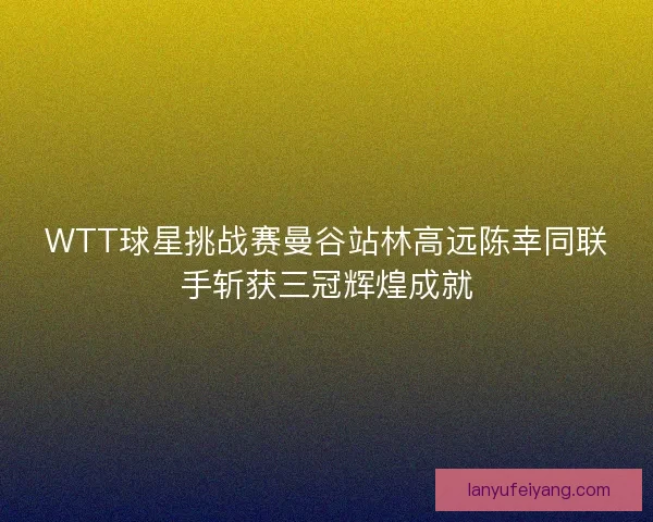 WTT球星挑战赛曼谷站林高远陈幸同联手斩获三冠辉煌成就