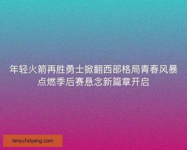 年轻火箭再胜勇士掀翻西部格局青春风暴点燃季后赛悬念新篇章开启