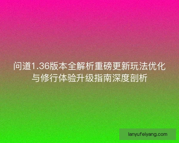 问道1.36版本全解析重磅更新玩法优化与修行体验升级指南深度剖析