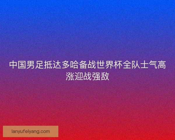 中国男足抵达多哈备战世界杯全队士气高涨迎战强敌